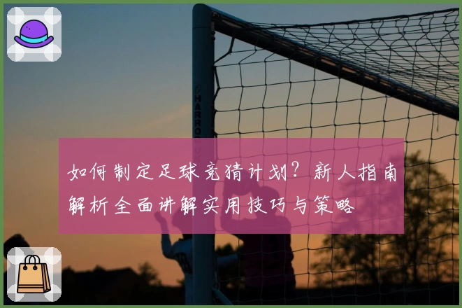 如何制定足球竞猜计划？新人指南解析全面讲解实用技巧与策略