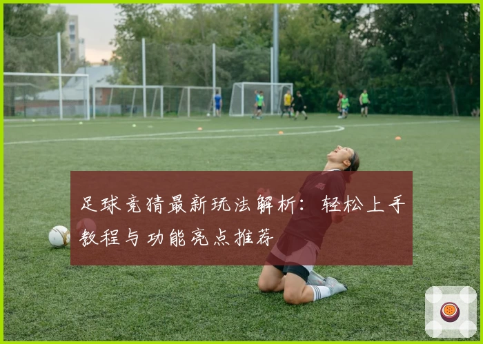 足球竞猜最新玩法解析：轻松上手教程与功能亮点推荐